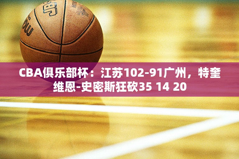 CBA俱乐部杯：江苏102-91广州，特奎维恩-史密斯狂砍35 14 20