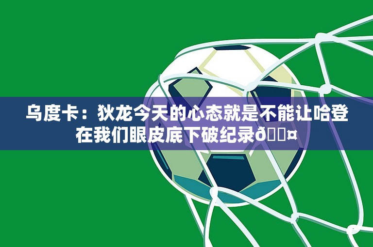 乌度卡：狄龙今天的心态就是不能让哈登在我们眼皮底下破纪录😤