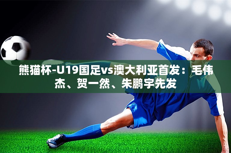 熊猫杯-U19国足vs澳大利亚首发：毛伟杰、贺一然、朱鹏宇先发