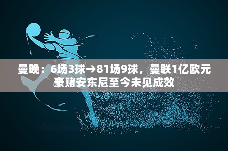 曼晚：6场3球→81场9球，曼联1亿欧元豪赌安东尼至今未见成效