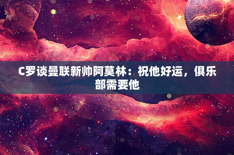 C罗谈曼联新帅阿莫林：祝他好运，俱乐部需要他