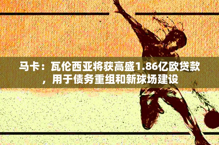 马卡：瓦伦西亚将获高盛1.86亿欧贷款，用于债务重组和新球场建设