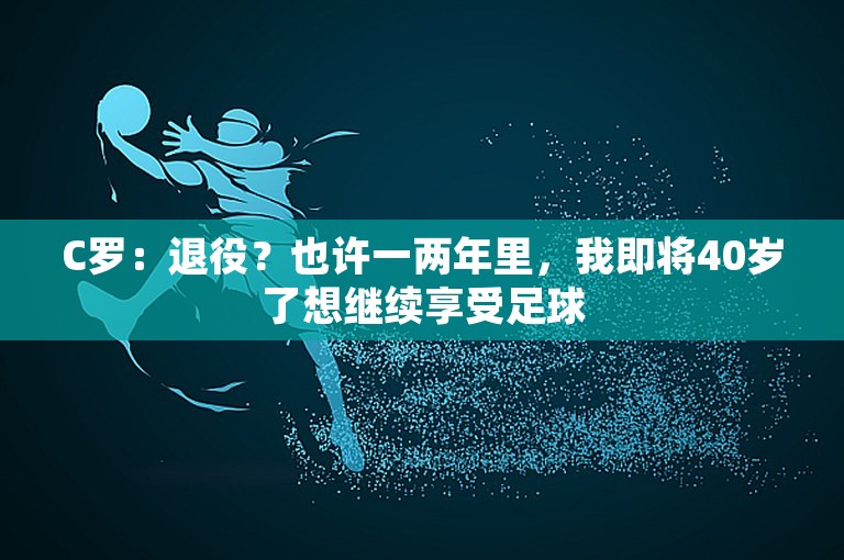 C罗：退役？也许一两年里，我即将40岁了想继续享受足球