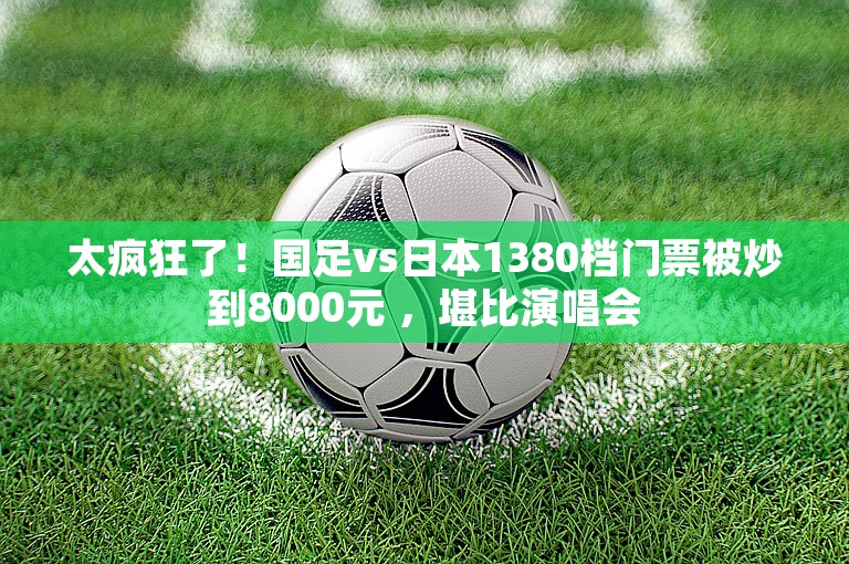 太疯狂了！国足vs日本1380档门票被炒到8000元 ，堪比演唱会