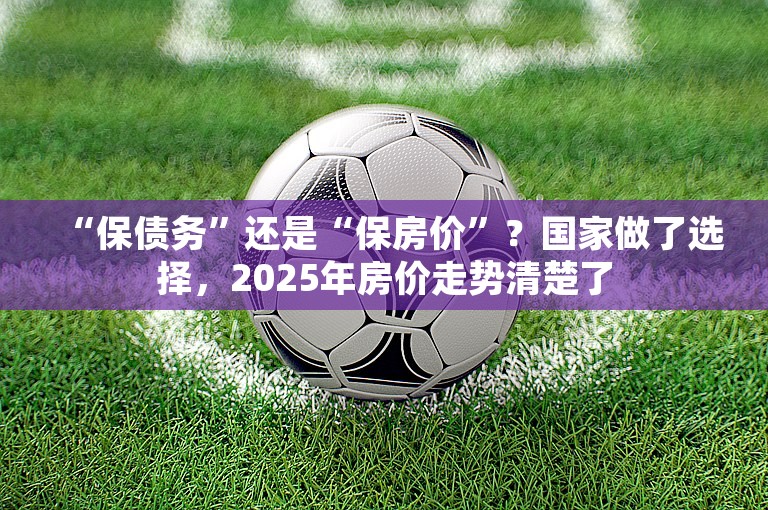 “保债务”还是“保房价”？国家做了选择，2025年房价走势清楚了