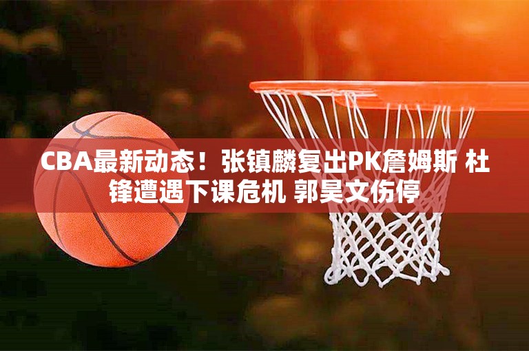 CBA最新动态！张镇麟复出PK詹姆斯 杜锋遭遇下课危机 郭昊文伤停