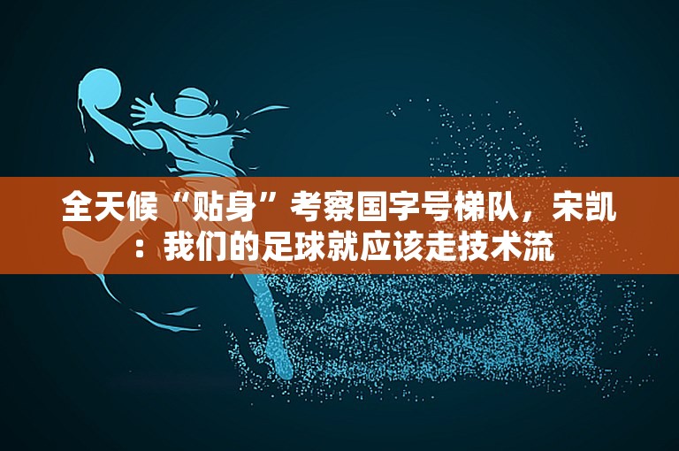 全天候“贴身”考察国字号梯队，宋凯：我们的足球就应该走技术流