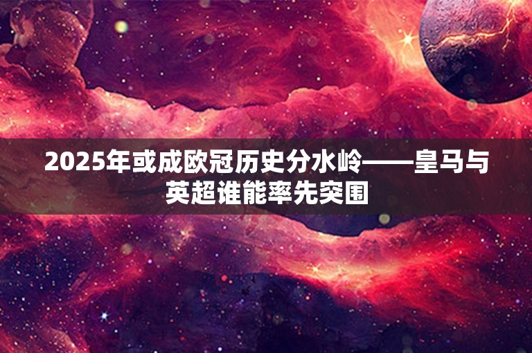 2025年或成欧冠历史分水岭——皇马与英超谁能率先突围