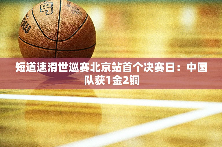 短道速滑世巡赛北京站首个决赛日：中国队获1金2铜