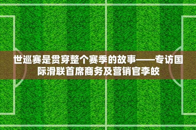 世巡赛是贯穿整个赛季的故事——专访国际滑联首席商务及营销官李皎