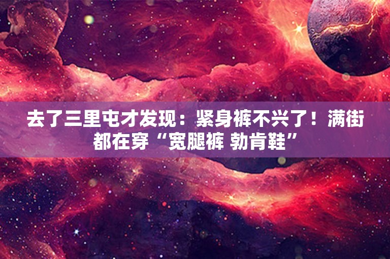 去了三里屯才发现：紧身裤不兴了！满街都在穿“宽腿裤 勃肯鞋”