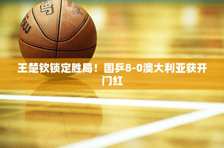 王楚钦锁定胜局！国乒8-0澳大利亚获开门红