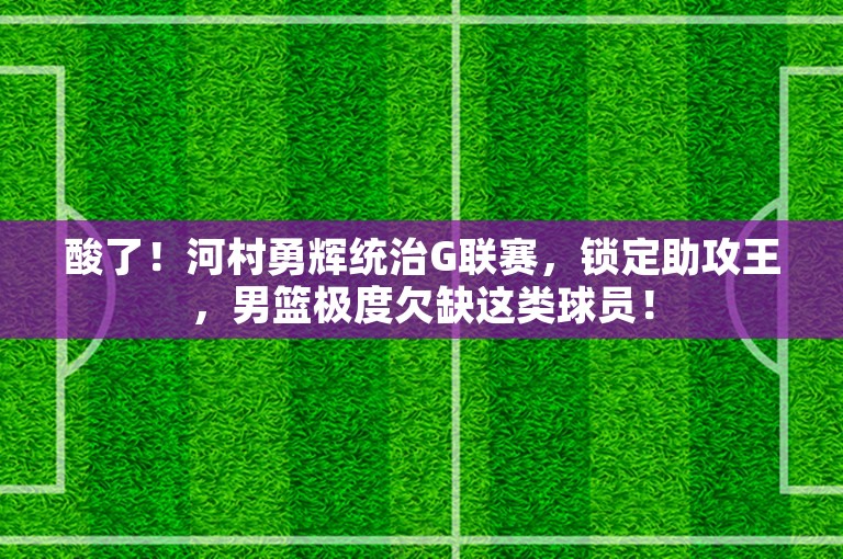 酸了！河村勇辉统治G联赛，锁定助攻王，男篮极度欠缺这类球员！