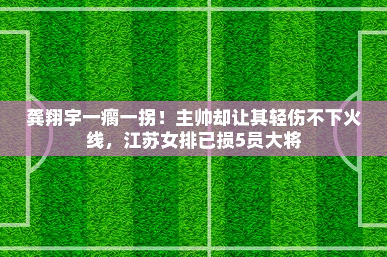 龚翔宇一瘸一拐！主帅却让其轻伤不下火线，江苏女排已损5员大将