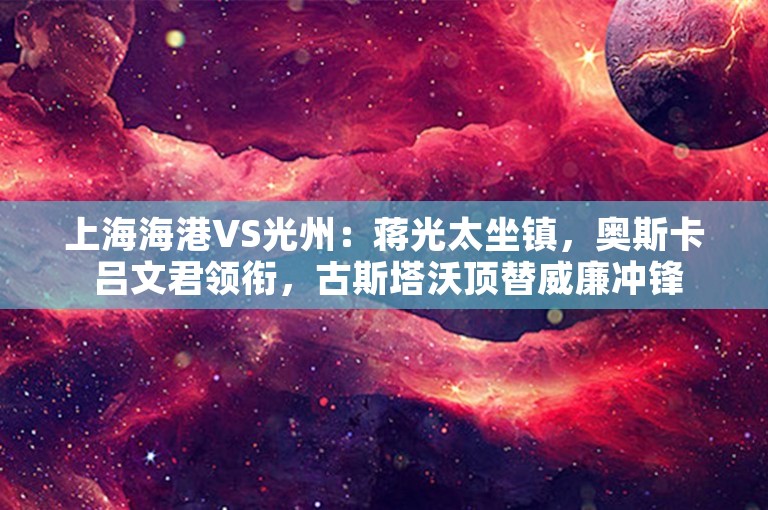 上海海港VS光州：蒋光太坐镇，奥斯卡 吕文君领衔，古斯塔沃顶替威廉冲锋