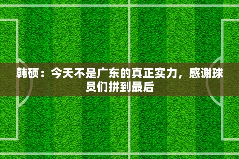 韩硕：今天不是广东的真正实力，感谢球员们拼到最后