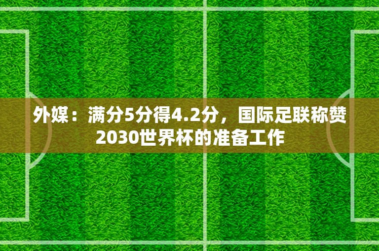 外媒：满分5分得4.2分，国际足联称赞2030世界杯的准备工作