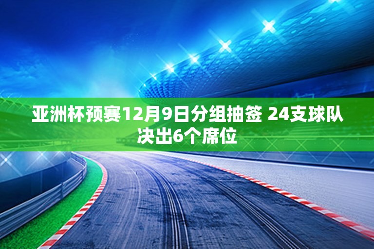 亚洲杯预赛12月9日分组抽签 24支球队决出6个席位