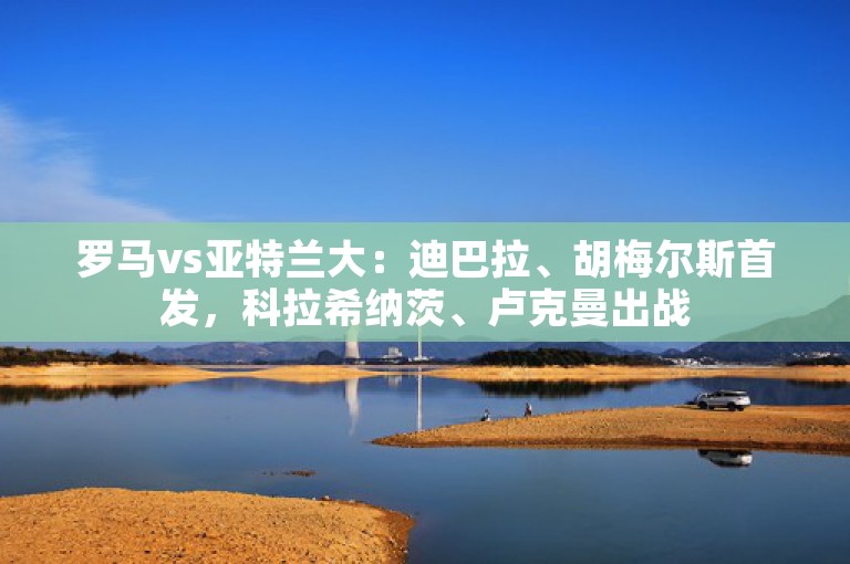 罗马vs亚特兰大：迪巴拉、胡梅尔斯首发，科拉希纳茨、卢克曼出战