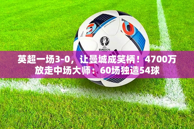 英超一场3-0，让曼城成笑柄！4700万放走中场大师：60场独造54球