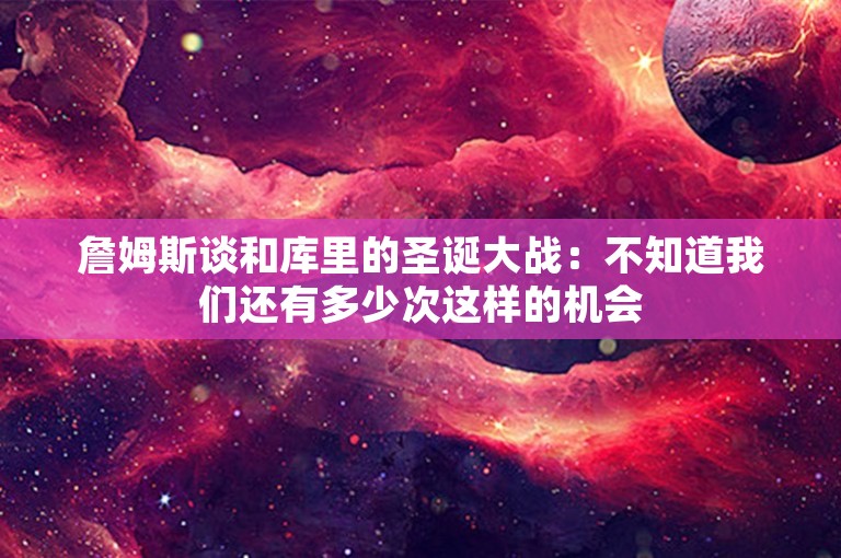 詹姆斯谈和库里的圣诞大战：不知道我们还有多少次这样的机会