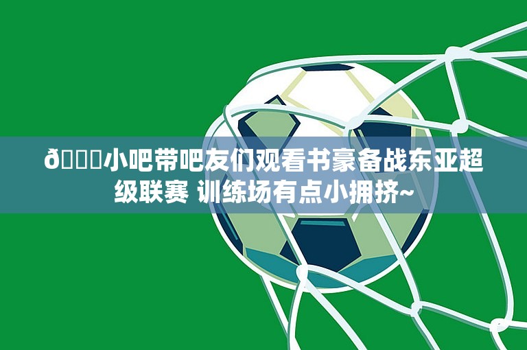 😀小吧带吧友们观看书豪备战东亚超级联赛 训练场有点小拥挤~