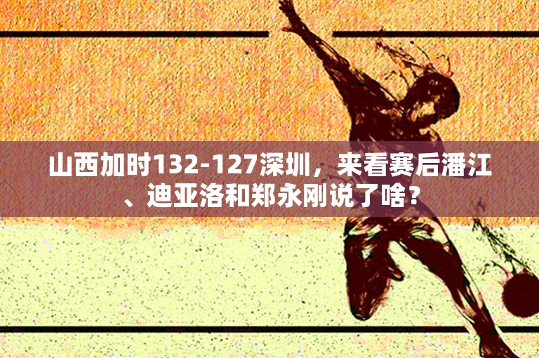 山西加时132-127深圳，来看赛后潘江、迪亚洛和郑永刚说了啥？