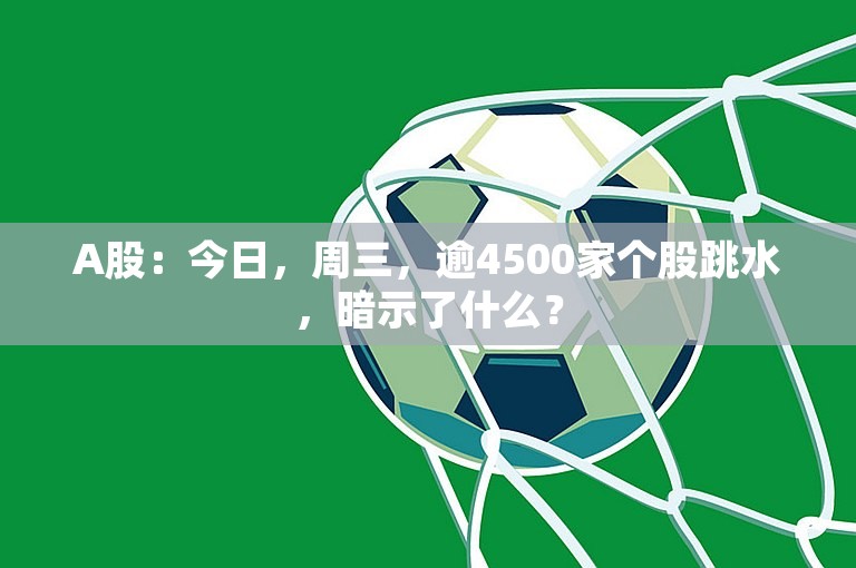 A股：今日，周三，逾4500家个股跳水，暗示了什么？