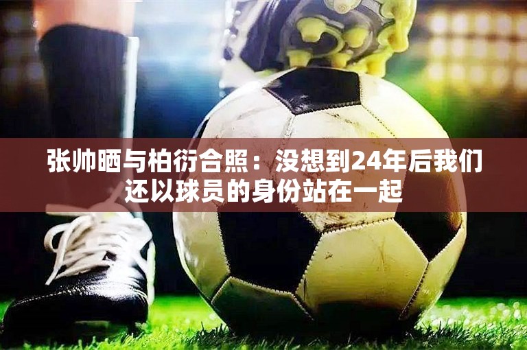 张帅晒与柏衍合照：没想到24年后我们还以球员的身份站在一起