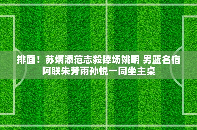 排面！苏炳添范志毅捧场姚明 男篮名宿阿联朱芳雨孙悦一同坐主桌