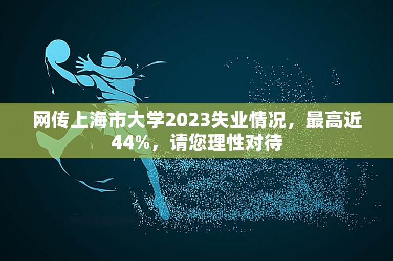 网传上海市大学2023失业情况，最高近44%，请您理性对待