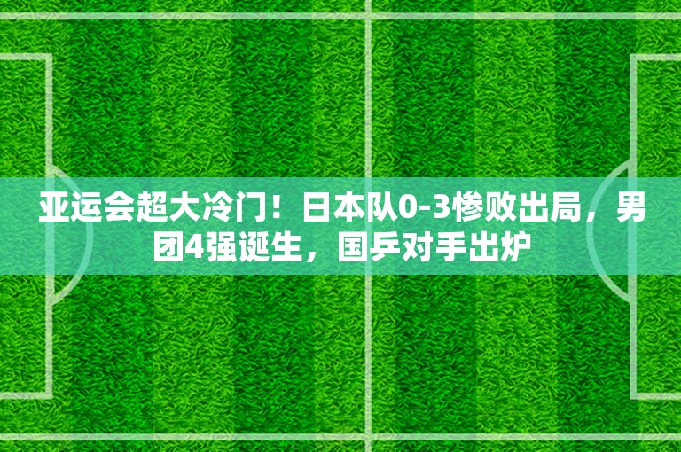 亚运会超大冷门！日本队0-3惨败出局，男团4强诞生，国乒对手出炉